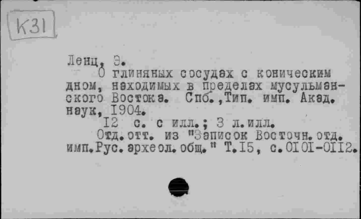 ﻿Ленц. Э.
О глиняных сосудах с коническим дном, находимых в пределах мусульманского Востока. Спб. ,Тип. имп. Акад, наук, 1904.
12 с. с илл.; 3 л. илл.
Отд. отт. из ’’Записок Восточн. отд. имп.Рус. археол. общ. ” T.I5, с. 0101-0112